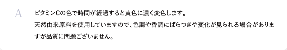ビタミンCは劣化しやすく酸化しやすい成分です。その為、時間が経過すると黄色に変色します。お肌にダメージを与えることはございませんが、本来のビタミンCのチカラを発揮した状態でご使用いただきたいので使用期間を守りご使用いただけると幸いです。