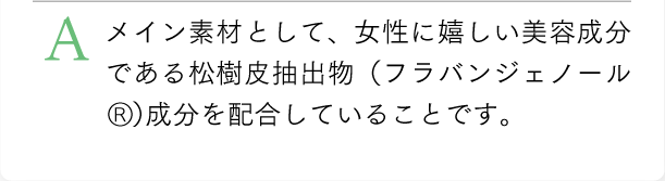 メイン素材として、女性に嬉しい美容成分であるフラバンジェノールを配合していることです。