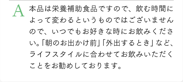 本品は栄養補助食品ですので、飲む時間によって変わるというものではございませんので、いつでもお好きな時にお飲み下さい。