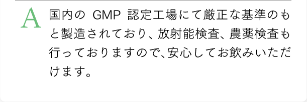 国内のGMP認定工場にて厳正な基準のもと製造されており、放射能検査、農薬検査も行っておりますので、安心してお飲みいただけます。