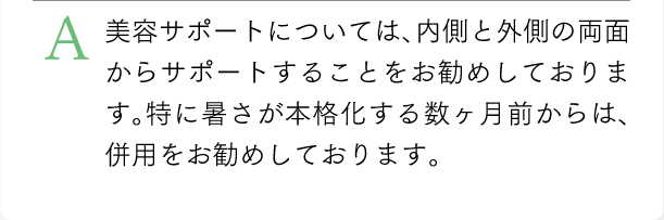 美容サポートについては、内側と外側の両面からサポートすることをお勧めしております。特に暑さが本格化する数ヶ月前からは、併用をお勧めしております。